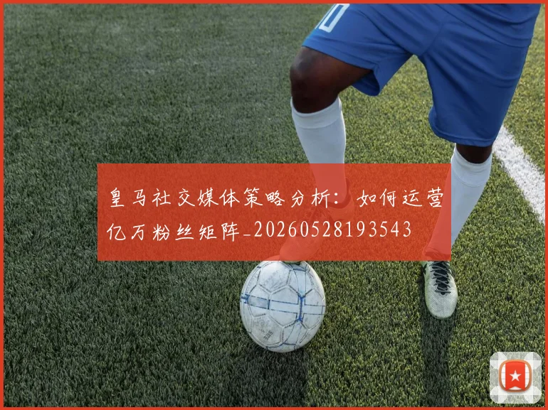 皇马社交媒体策略分析:如何运营亿万粉丝矩阵_20260528193543