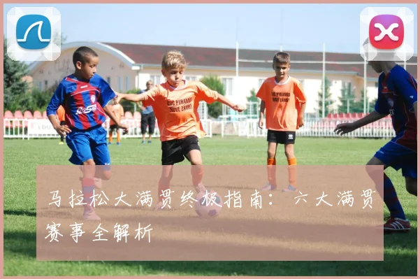 马拉松大满贯终极指南：六大满贯赛事全解析