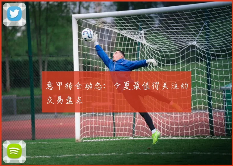 意甲转会动态：今夏最值得关注的交易盘点